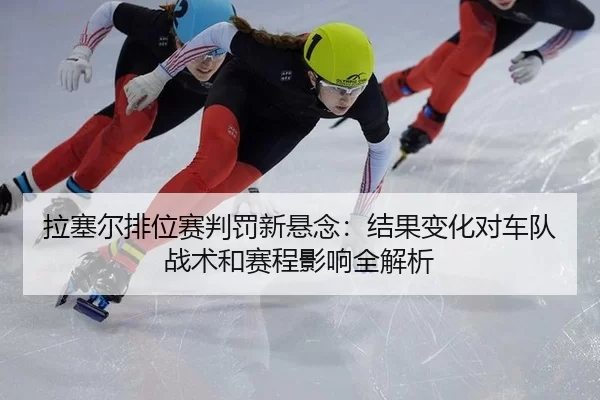 拉塞尔排位赛判罚新悬念：结果变化对车队战术和赛程影响全解析