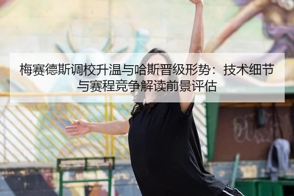 梅赛德斯调校升温与哈斯晋级形势：技术细节与赛程竞争解读前景评估