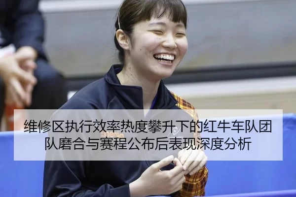 维修区执行效率热度攀升下的红牛车队团队磨合与赛程公布后表现深度分析